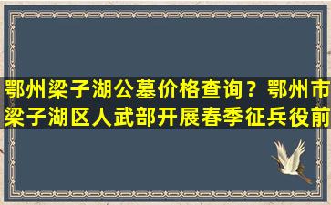 鄂州梁子湖公墓价格查询？鄂州市梁子湖区人武部开展春季征兵役前教育训练