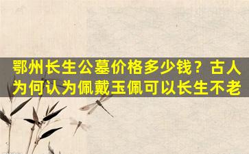 鄂州长生公墓价格多少钱？古人为何认为佩戴玉佩可以长生不老
