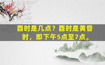酉时是几点？酉时是黄昏时，即下午5点至7点。