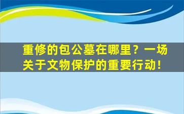 重修的包公墓在哪里？一场关于文物保护的重要行动！