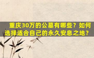 重庆30万的公墓有哪些？如何选择适合自己的永久安息之地？
