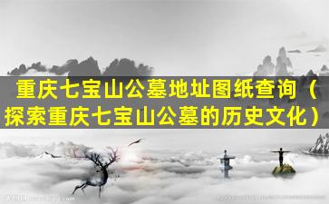 重庆七宝山公墓地址图纸查询（探索重庆七宝山公墓的历史文化）