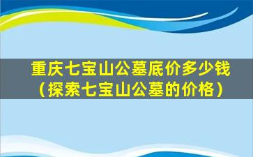重庆七宝山公墓底价多少钱（探索七宝山公墓的价格）