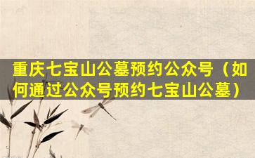 重庆七宝山公墓预约公众号（如何通过公众号预约七宝山公墓）