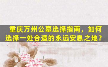 重庆万州公墓选择指南，如何选择一处合适的永远安息之地？