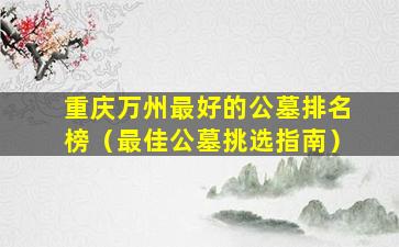 重庆万州最好的公墓排名榜（最佳公墓挑选指南）