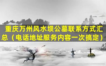 重庆万州风水坝公墓联系方式汇总（电话地址服务内容一次搞定）