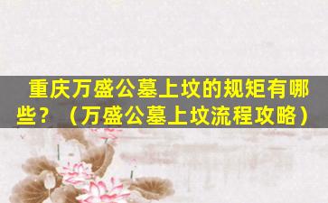 重庆万盛公墓上坟的规矩有哪些？（万盛公墓上坟流程攻略）