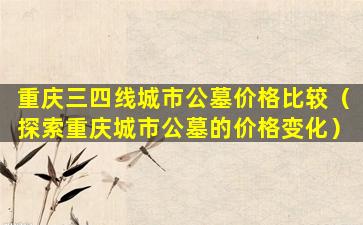 重庆三四线城市公墓价格比较（探索重庆城市公墓的价格变化）