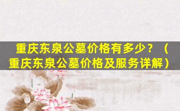 重庆东泉公墓价格有多少？（重庆东泉公墓价格及服务详解）