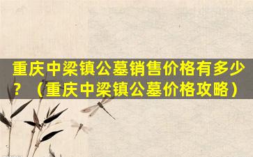 重庆中梁镇公墓销售价格有多少？（重庆中梁镇公墓价格攻略）