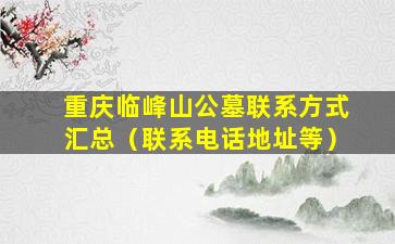 重庆临峰山公墓联系方式汇总（联系电话地址等）