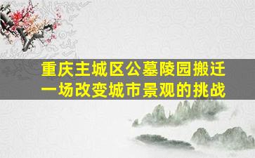 重庆主城区公墓陵园搬迁一场改变城市景观的挑战