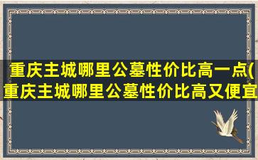 重庆主城哪里公墓性价比高一点(重庆主城哪里公墓性价比高又便宜)