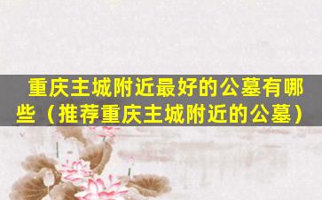 重庆主城附近最好的公墓有哪些（推荐重庆主城附近的公墓）