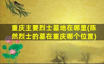 重庆主要烈士墓地在哪里(陈然烈士的墓在重庆哪个位置)