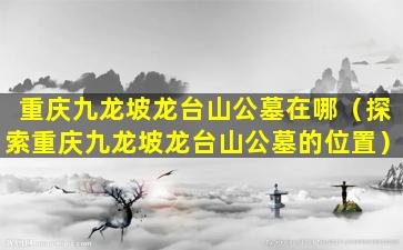 重庆九龙坡龙台山公墓在哪（探索重庆九龙坡龙台山公墓的位置）