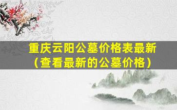 重庆云阳公墓价格表最新（查看最新的公墓价格）