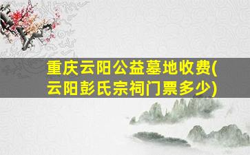 重庆云阳公益墓地收费(云阳彭氏宗祠门票多少)