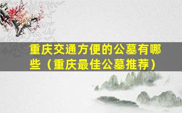 重庆交通方便的公墓有哪些（重庆最佳公墓推荐）