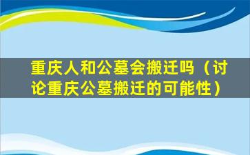 重庆人和公墓会搬迁吗（讨论重庆公墓搬迁的可能性）