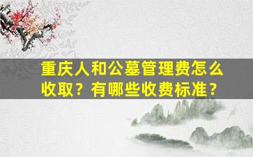 重庆人和公墓管理费怎么收取？有哪些收费标准？
