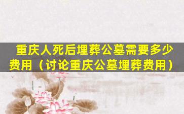 重庆人死后埋葬公墓需要多少费用（讨论重庆公墓埋葬费用）