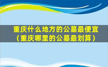 重庆什么地方的公墓最便宜（重庆哪里的公墓最划算）