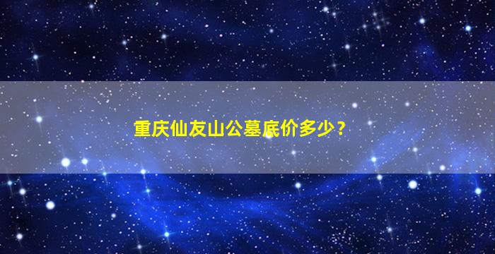 重庆仙友山公墓底价多少？
