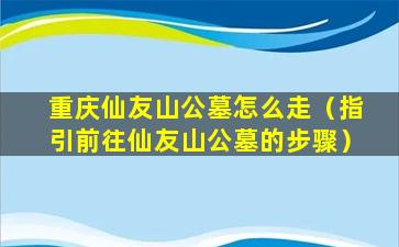 重庆仙友山公墓怎么走（指引前往仙友山公墓的步骤）