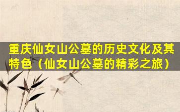 重庆仙女山公墓的历史文化及其特色（仙女山公墓的精彩之旅）