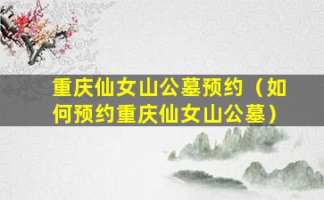 重庆仙女山公墓预约（如何预约重庆仙女山公墓）