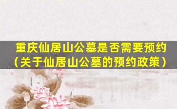 重庆仙居山公墓是否需要预约（关于仙居山公墓的预约政策）