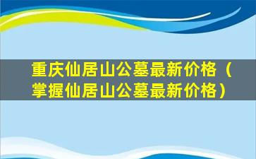 重庆仙居山公墓最新价格（掌握仙居山公墓最新价格）