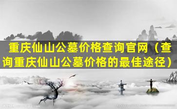 重庆仙山公墓价格查询官网（查询重庆仙山公墓价格的最佳途径）