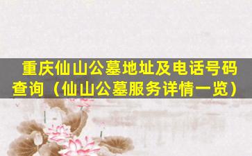 重庆仙山公墓地址及电话号码查询（仙山公墓服务详情一览）