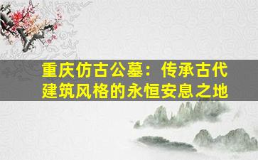 重庆仿古公墓：传承古代建筑风格的永恒安息之地
