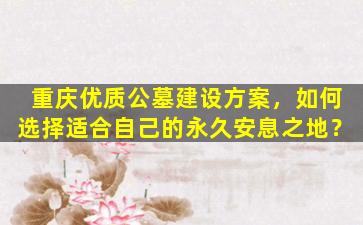 重庆优质公墓建设方案，如何选择适合自己的永久安息之地？