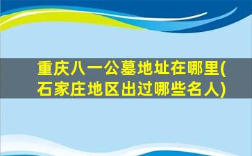 重庆八一公墓地址在哪里(石家庄地区出过哪些名人)