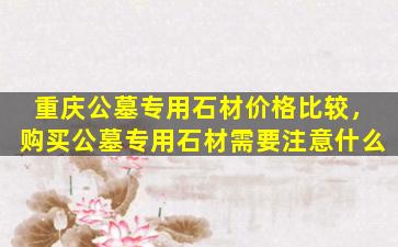 重庆公墓专用石材价格比较，购买公墓专用石材需要注意什么