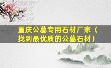 重庆公墓专用石材厂家（找到最优质的公墓石材）