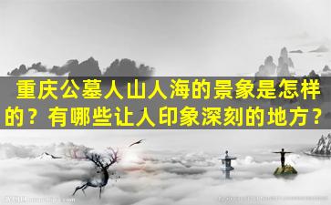 重庆公墓人山人海的景象是怎样的？有哪些让人印象深刻的地方？