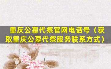 重庆公墓代祭官网电话号（获取重庆公墓代祭服务联系方式）