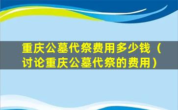重庆公墓代祭费用多少钱（讨论重庆公墓代祭的费用）