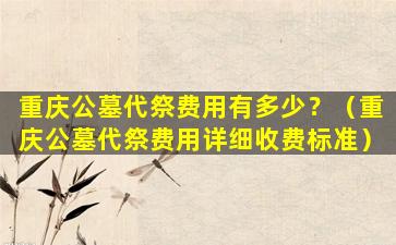 重庆公墓代祭费用有多少？（重庆公墓代祭费用详细收费标准）