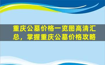 重庆公墓价格一览图高清汇总，掌握重庆公墓价格攻略