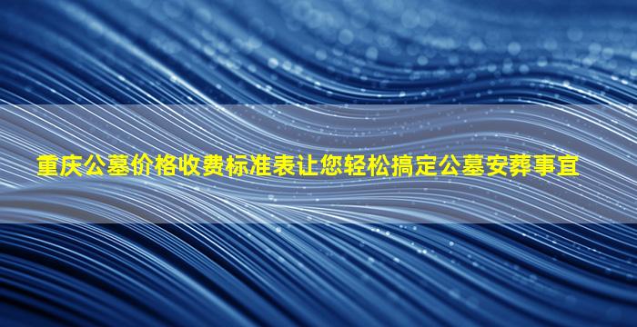 重庆公墓价格收费标准表让您轻松搞定公墓安葬事宜