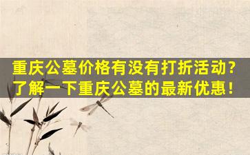 重庆公墓价格有没有打折活动？了解一下重庆公墓的最新优惠！