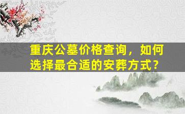 重庆公墓价格查询，如何选择最合适的安葬方式？