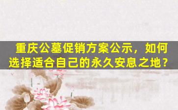 重庆公墓促销方案公示，如何选择适合自己的永久安息之地？